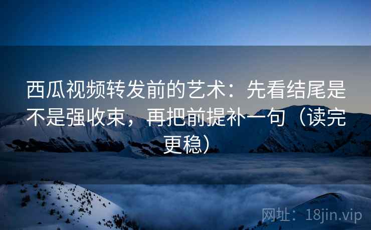 西瓜视频转发前的艺术：先看结尾是不是强收束，再把前提补一句（读完更稳）