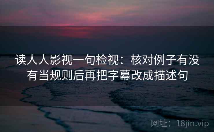 读人人影视一句检视：核对例子有没有当规则后再把字幕改成描述句