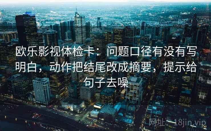 欧乐影视体检卡：问题口径有没有写明白，动作把结尾改成摘要，提示给句子去噪