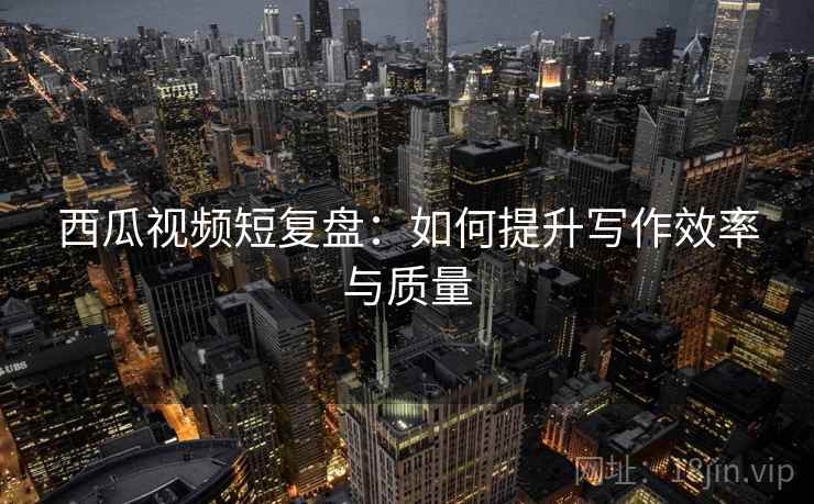 西瓜视频短复盘：如何提升写作效率与质量