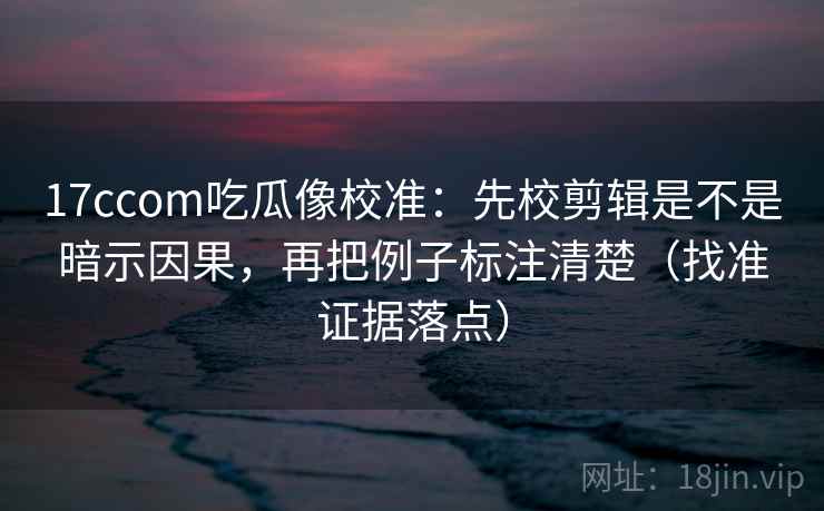 17ccom吃瓜像校准：先校剪辑是不是暗示因果，再把例子标注清楚（找准证据落点）