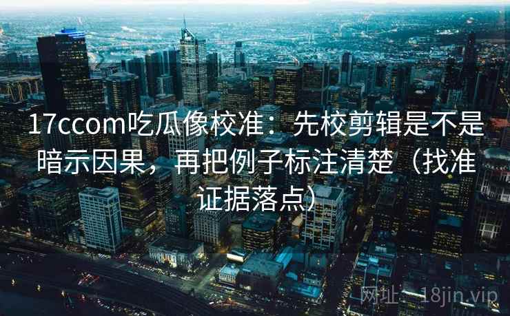 17ccom吃瓜像校准：先校剪辑是不是暗示因果，再把例子标注清楚（找准证据落点）