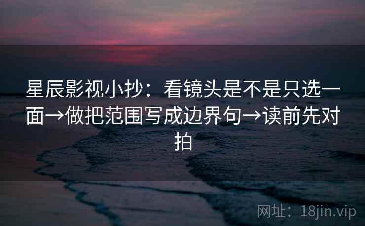 星辰影视小抄：看镜头是不是只选一面→做把范围写成边界句→读前先对拍