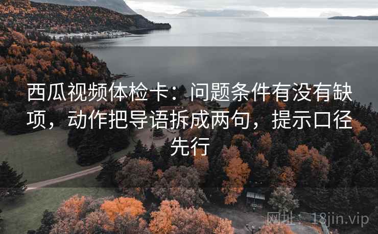 西瓜视频体检卡：问题条件有没有缺项，动作把导语拆成两句，提示口径先行