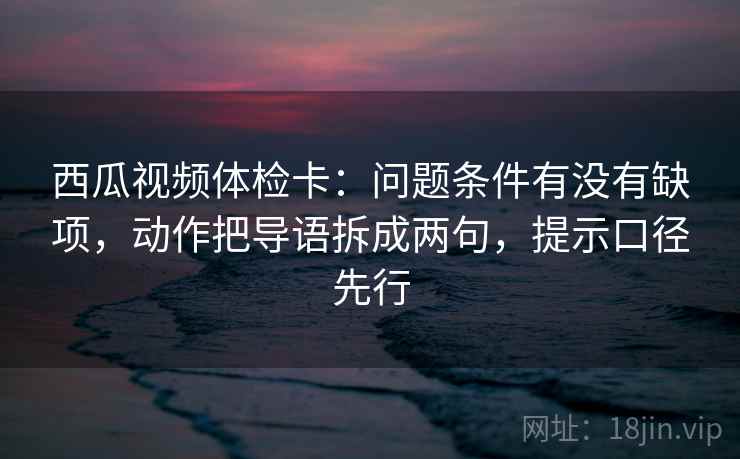 西瓜视频体检卡：问题条件有没有缺项，动作把导语拆成两句，提示口径先行