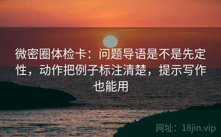 微密圈体检卡：问题导语是不是先定性，动作把例子标注清楚，提示写作也能用