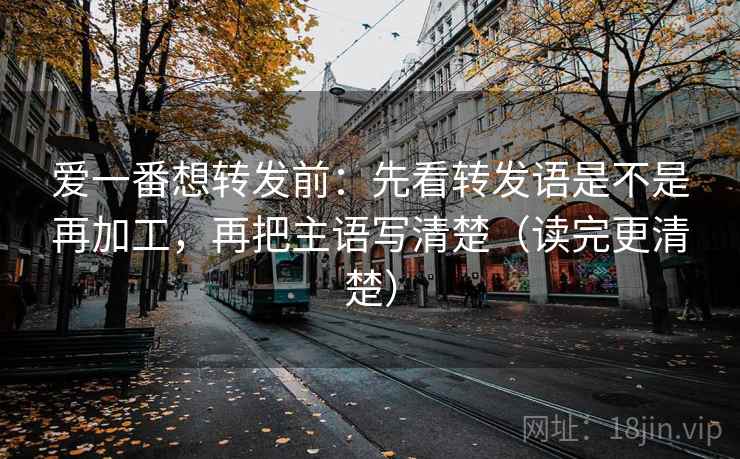 爱一番想转发前：先看转发语是不是再加工，再把主语写清楚（读完更清楚）
