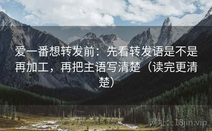爱一番想转发前：先看转发语是不是再加工，再把主语写清楚（读完更清楚）