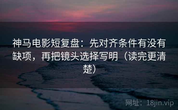 神马电影短复盘：先对齐条件有没有缺项，再把镜头选择写明（读完更清楚）