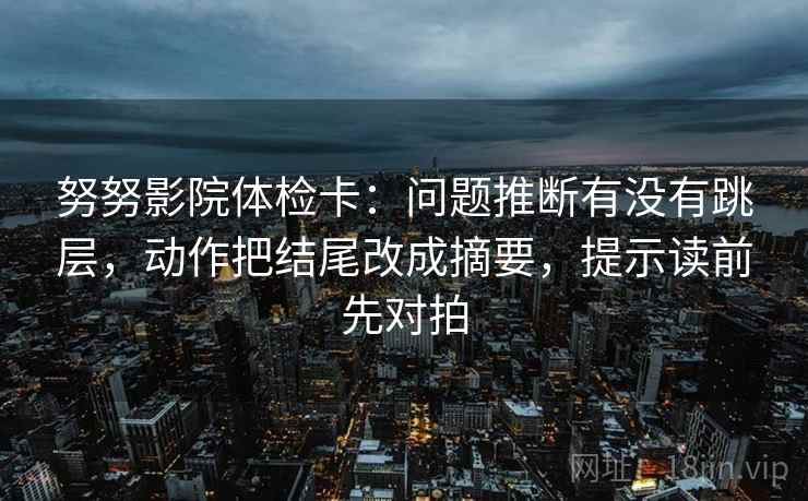 努努影院体检卡:问题推断有没有跳层,动作把结尾改成摘要,提示读前先对拍 努努影院体检卡:问题推断有没有跳层,动作把结尾改成摘要,提示读前先对拍