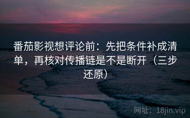 番茄影视想评论前：先把条件补成清单，再核对传播链是不是断开（三步还原）