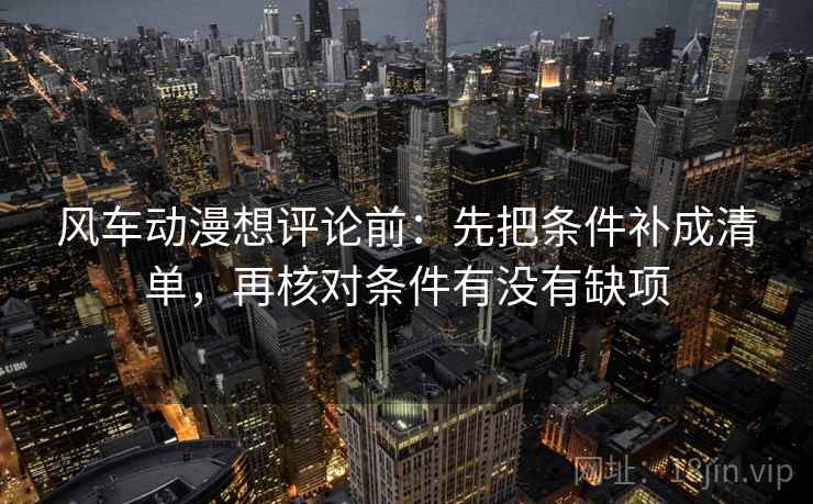 风车动漫想评论前:先把条件补成清单,再核对条件有没有缺项 风车动漫想评论前:先把条件补成清单,再核对条件有没有缺项