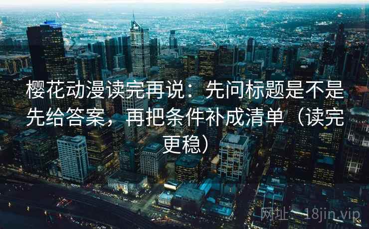 樱花动漫读完再说:先问标题是不是先给答案,再把条件补成清单(读完更稳) 樱花动漫读完再说:先问标题是不是先给答案,再把条件补成清单(读完更稳)