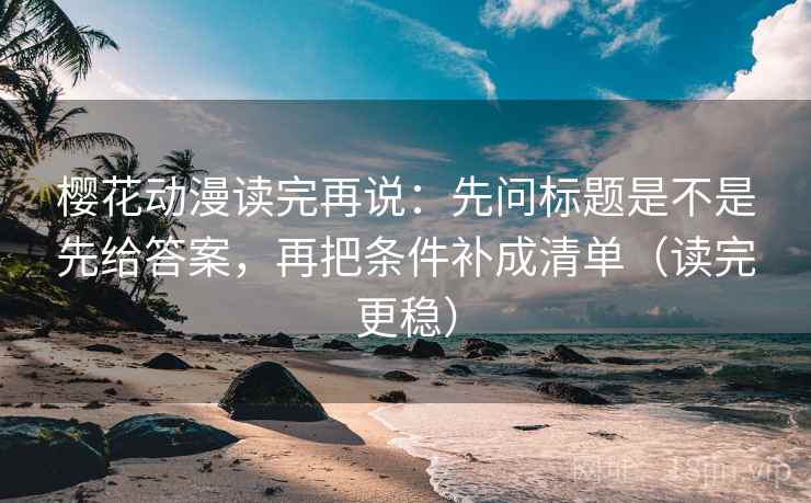 樱花动漫读完再说:先问标题是不是先给答案,再把条件补成清单(读完更稳) 樱花动漫读完再说:先问标题是不是先给答案,再把条件补成清单(读完更稳)