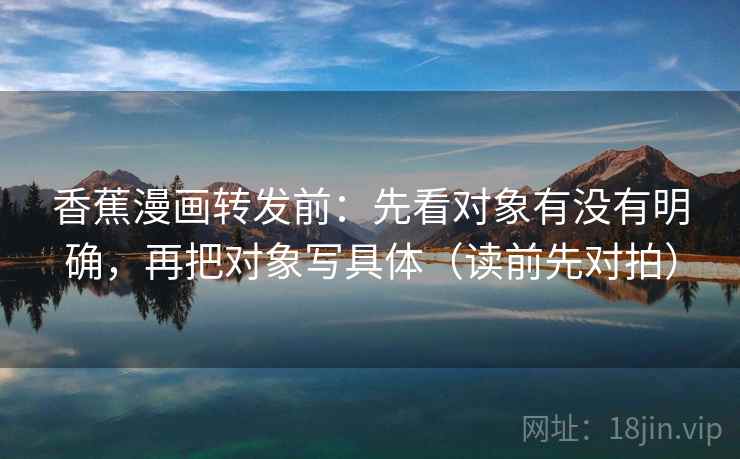 香蕉漫画转发前:先看对象有没有明确,再把对象写具体(读前先对拍) 香蕉漫画转发前:先看对象有没有明确,再把对象写具体(读前先对拍)