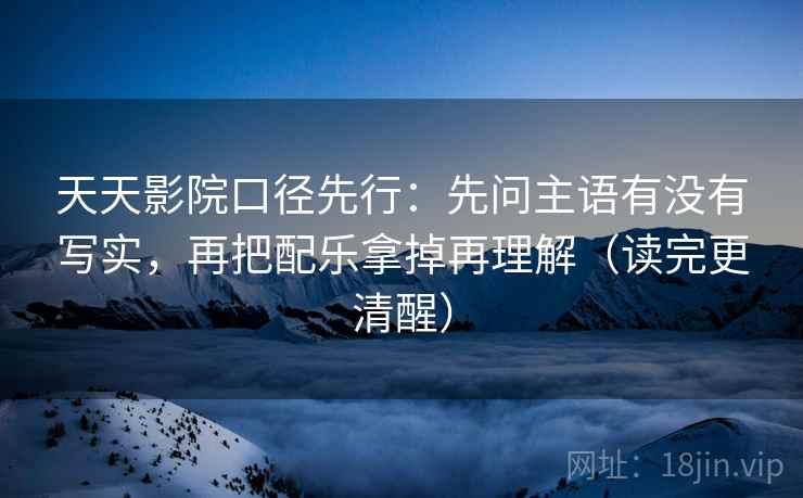 天天影院口径先行：先问主语有没有写实，再把配乐拿掉再理解（读完更清醒）