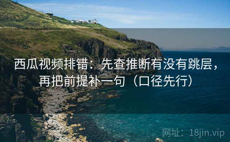 西瓜视频排错：先查推断有没有跳层，再把前提补一句（口径先行）