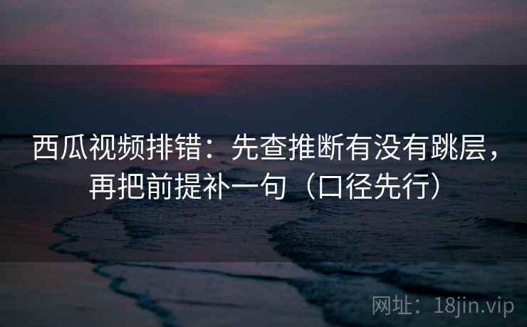西瓜视频排错:先查推断有没有跳层,再把前提补一句(口径先行) 西瓜视频排错:先查推断有没有跳层,再把前提补一句(口径先行)