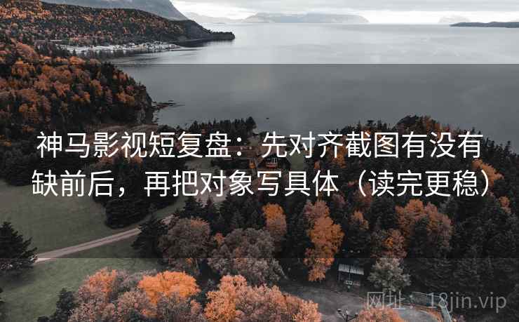 神马影视短复盘：先对齐截图有没有缺前后，再把对象写具体（读完更稳）
