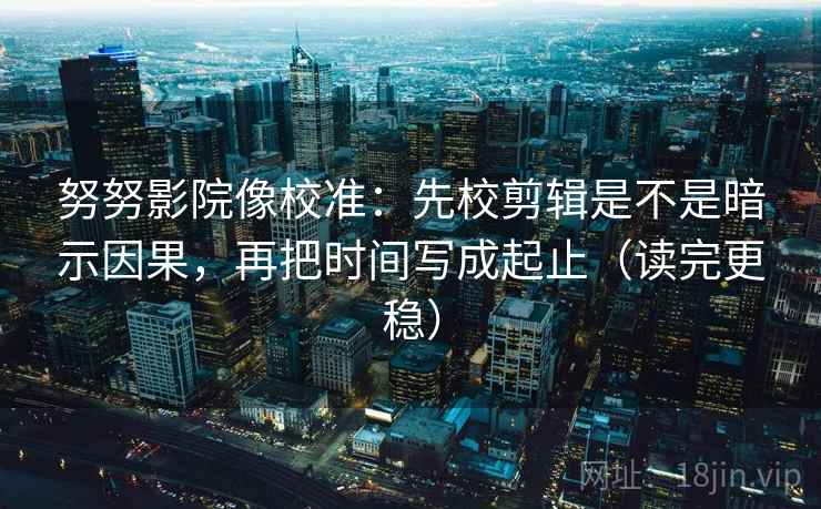 努努影院像校准：先校剪辑是不是暗示因果，再把时间写成起止（读完更稳）