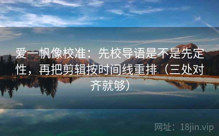 爱一帆像校准：先校导语是不是先定性，再把剪辑按时间线重排（三处对齐就够）