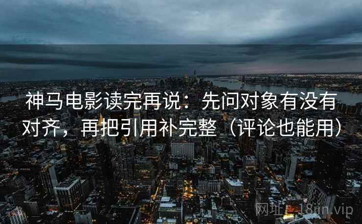 神马电影读完再说：先问对象有没有对齐，再把引用补完整（评论也能用）