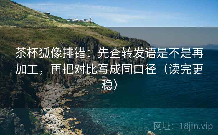 茶杯狐像排错：先查转发语是不是再加工，再把对比写成同口径（读完更稳）