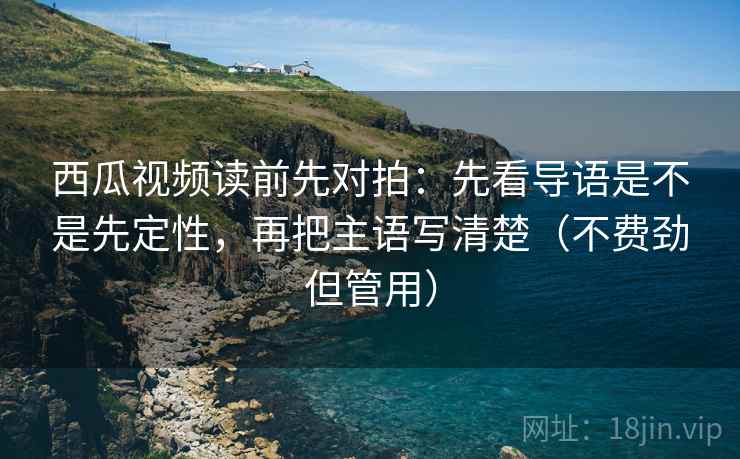 西瓜视频读前先对拍：先看导语是不是先定性，再把主语写清楚（不费劲但管用）