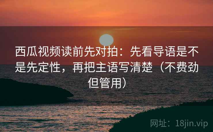 西瓜视频读前先对拍：先看导语是不是先定性，再把主语写清楚（不费劲但管用）