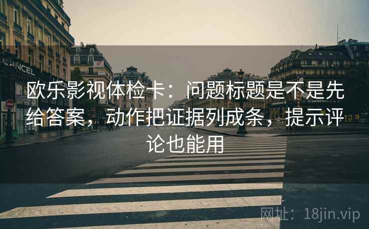 欧乐影视体检卡：问题标题是不是先给答案，动作把证据列成条，提示评论也能用