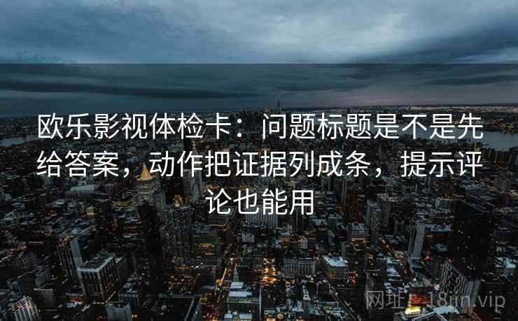欧乐影视体检卡：问题标题是不是先给答案，动作把证据列成条，提示评论也能用