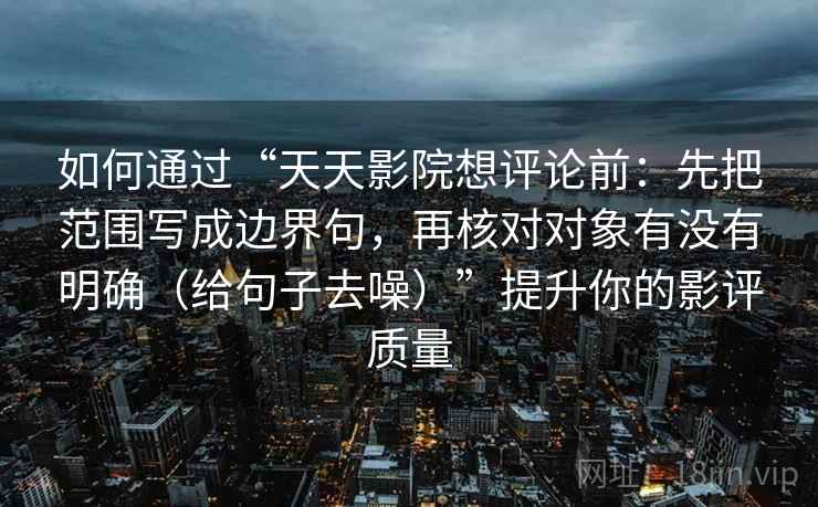 如何通过“天天影院想评论前：先把范围写成边界句，再核对对象有没有明确（给句子去噪）”提升你的影评质量