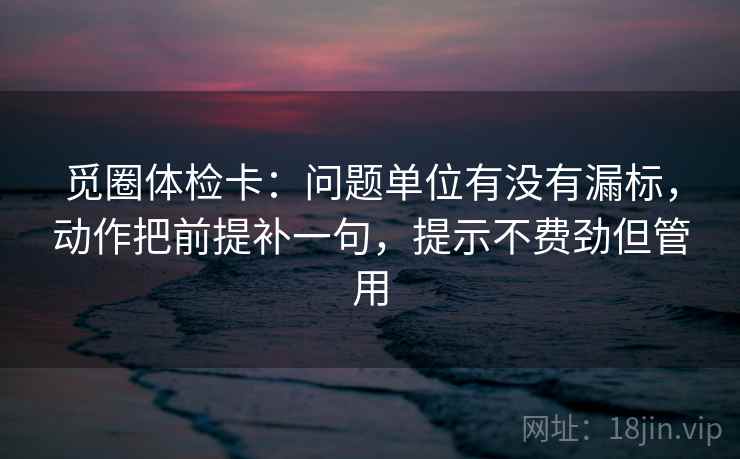 觅圈体检卡：问题单位有没有漏标，动作把前提补一句，提示不费劲但管用