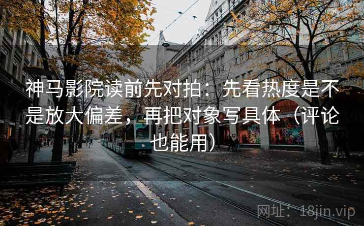 神马影院读前先对拍：先看热度是不是放大偏差，再把对象写具体（评论也能用）