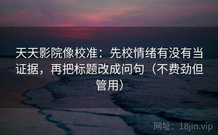 天天影院像校准：先校情绪有没有当证据，再把标题改成问句（不费劲但管用）