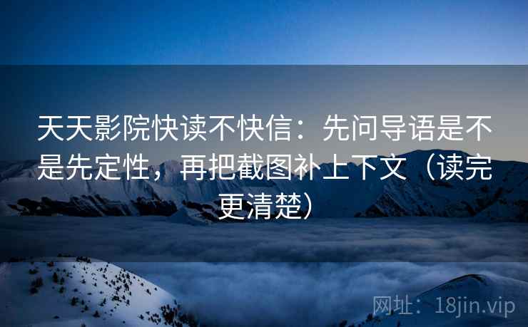 天天影院快读不快信：先问导语是不是先定性，再把截图补上下文（读完更清楚）