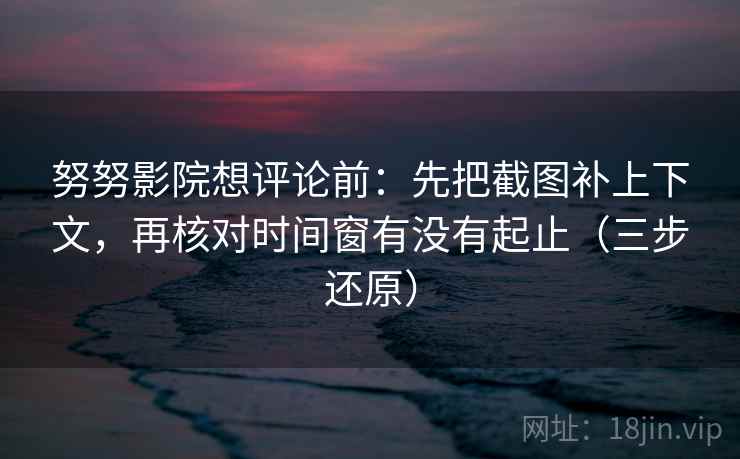 努努影院想评论前：先把截图补上下文，再核对时间窗有没有起止（三步还原）