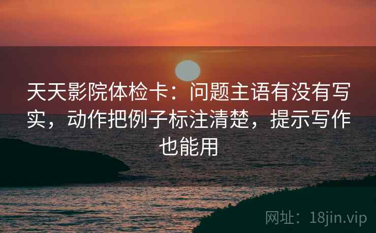 天天影院体检卡：问题主语有没有写实，动作把例子标注清楚，提示写作也能用