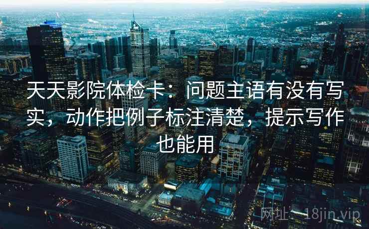 天天影院体检卡：问题主语有没有写实，动作把例子标注清楚，提示写作也能用