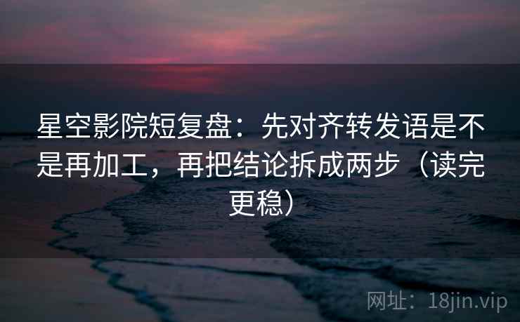 星空影院短复盘：先对齐转发语是不是再加工，再把结论拆成两步（读完更稳）
