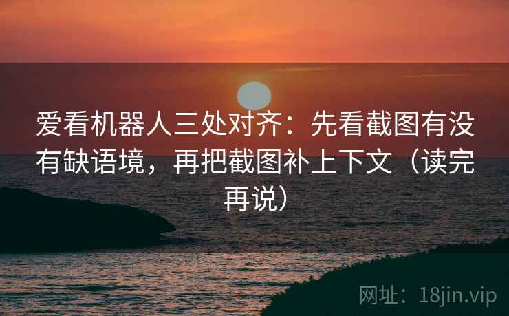 爱看机器人三处对齐：先看截图有没有缺语境，再把截图补上下文（读完再说）