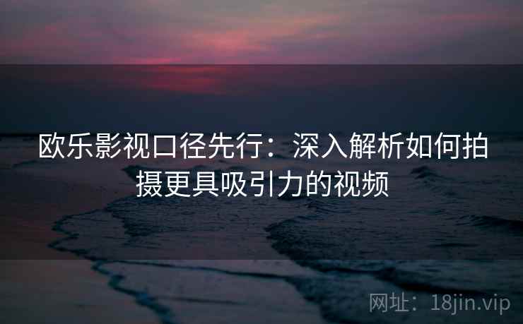 欧乐影视口径先行：深入解析如何拍摄更具吸引力的视频