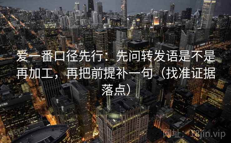 爱一番口径先行：先问转发语是不是再加工，再把前提补一句（找准证据落点）