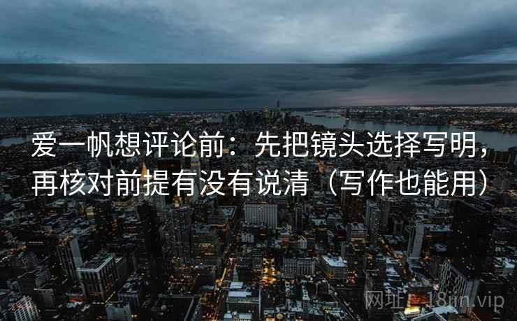 爱一帆想评论前：先把镜头选择写明，再核对前提有没有说清（写作也能用）