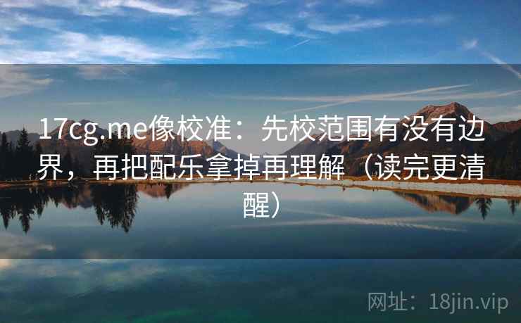 17cg.me像校准：先校范围有没有边界，再把配乐拿掉再理解（读完更清醒）