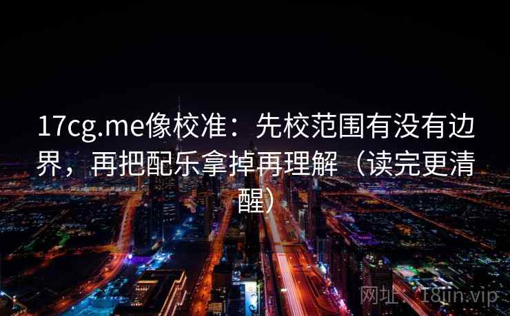 17cg.me像校准：先校范围有没有边界，再把配乐拿掉再理解（读完更清醒）