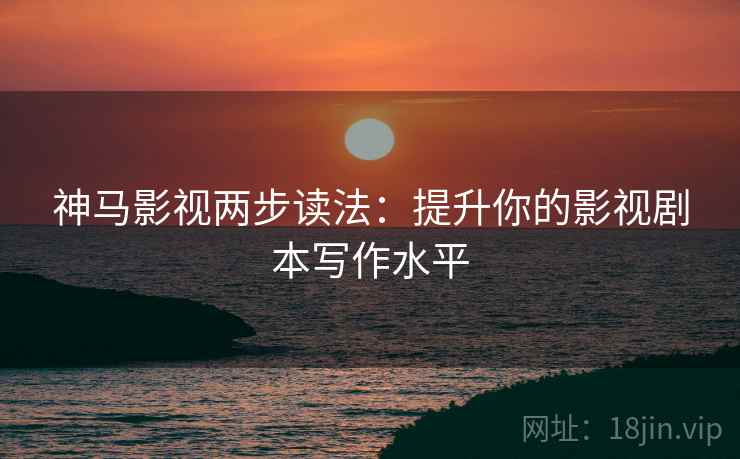 神马影视两步读法：提升你的影视剧本写作水平