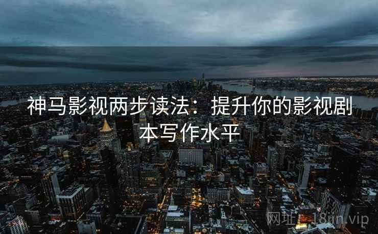 神马影视两步读法：提升你的影视剧本写作水平