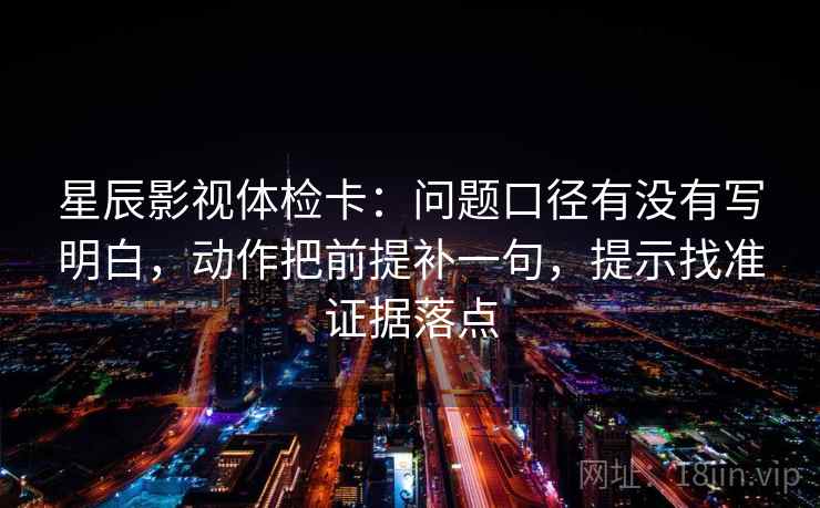 星辰影视体检卡：问题口径有没有写明白，动作把前提补一句，提示找准证据落点
