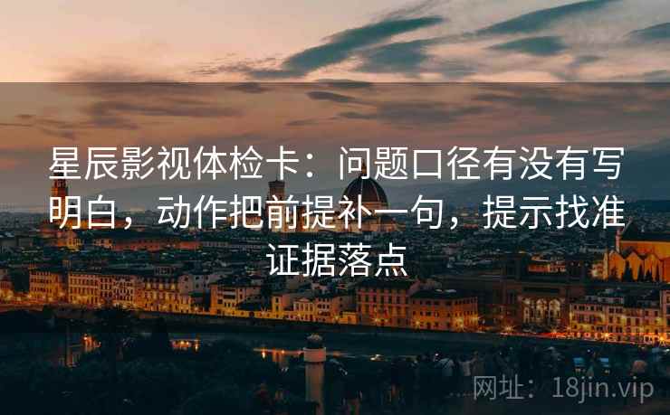 星辰影视体检卡：问题口径有没有写明白，动作把前提补一句，提示找准证据落点